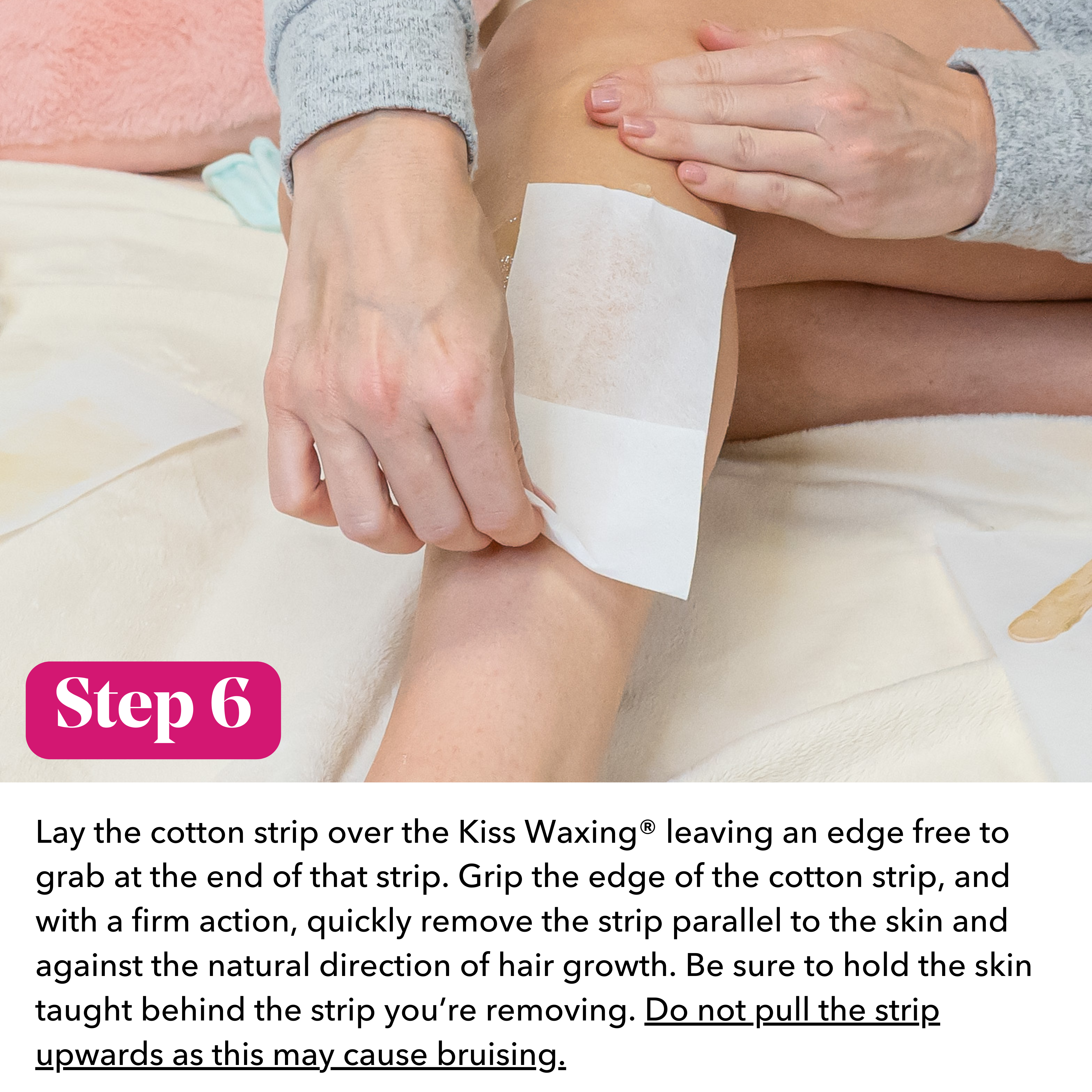 Person applying a cotton strip to their leg with text instructions on KIss Waxing saying "Step 6: lay the cotton strip over the  Kiss Waxing leaving an edge free to grab at the end. Grip the edge of the cotton strip, and with a firm action, quickly remove the strip parallel to the skin and against the natural direction of hair growth. Be sure to hold skin taught behind the strip. Do not pull the strip upwards as this may cause bruising"